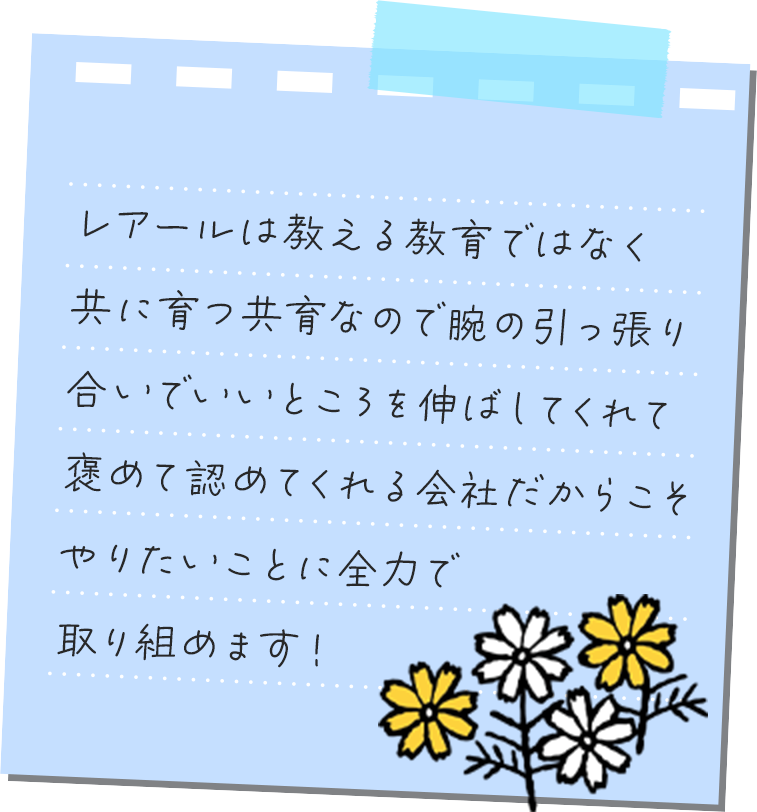 レアールは教える教育ではなく共に育つ共育なので腕の引っ張り合いでいいところを伸ばしてくれて褒めて認めてくれる会社だからこそやりたいことに全⼒で取り組めます！